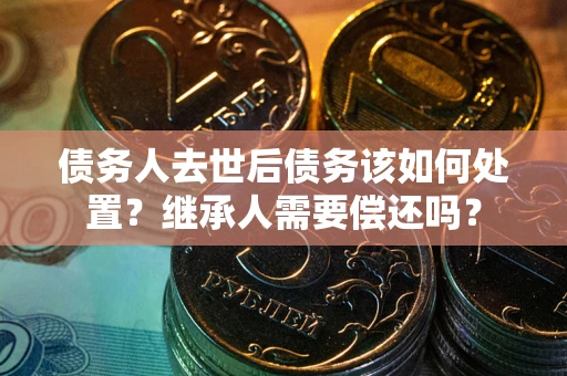 济南债务人去世后债务该如何处置？继承人需要偿还吗？