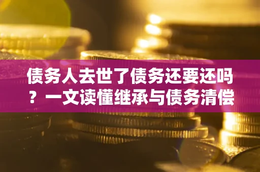 济南债务人去世了债务还要还吗？一文读懂继承与债务清偿