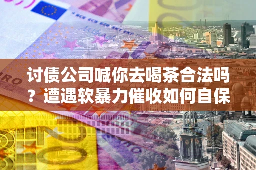 济南讨债公司喊你去喝茶合法吗？遭遇软暴力催收如何自保？