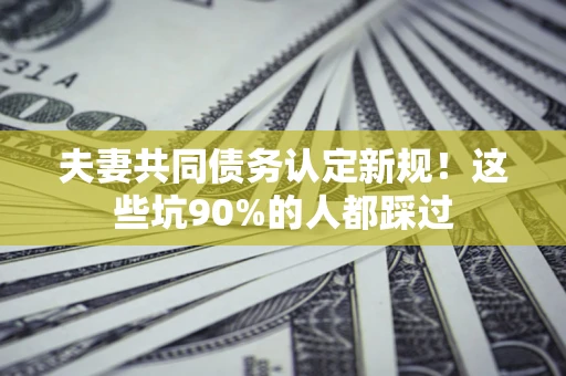 济南夫妻共同债务认定新规！这些坑90%的人都踩过
