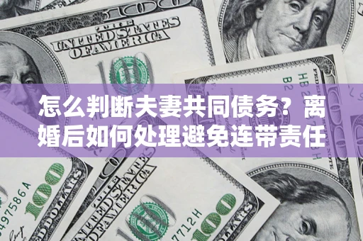 济南怎么判断夫妻共同债务？离婚后如何处理避免连带责任？